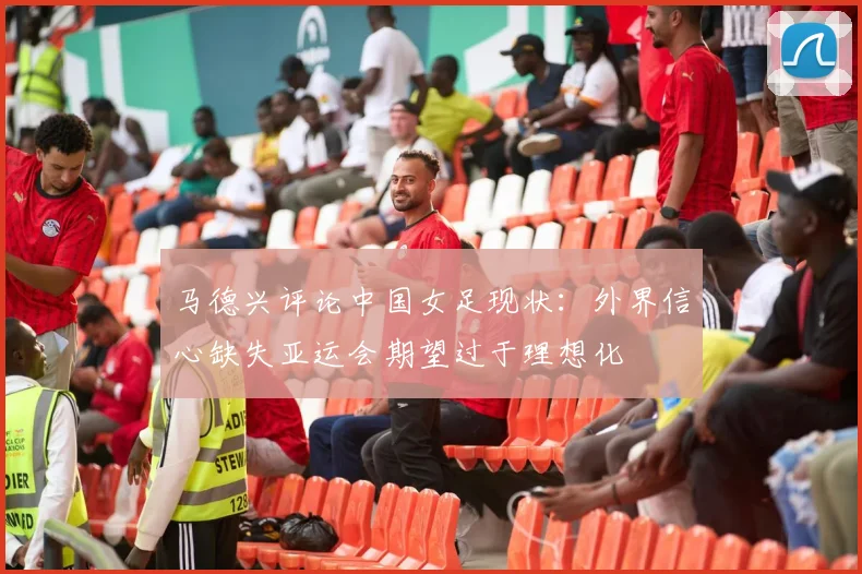 马德兴评论中国女足现状：外界信心缺失亚运会期望过于理想化