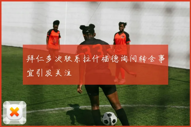 拜仁多次联系拉什福德询问转会事宜引发关注