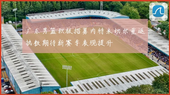 广东男篮积极招募内特米切尔重返执教期待新赛季表现提升