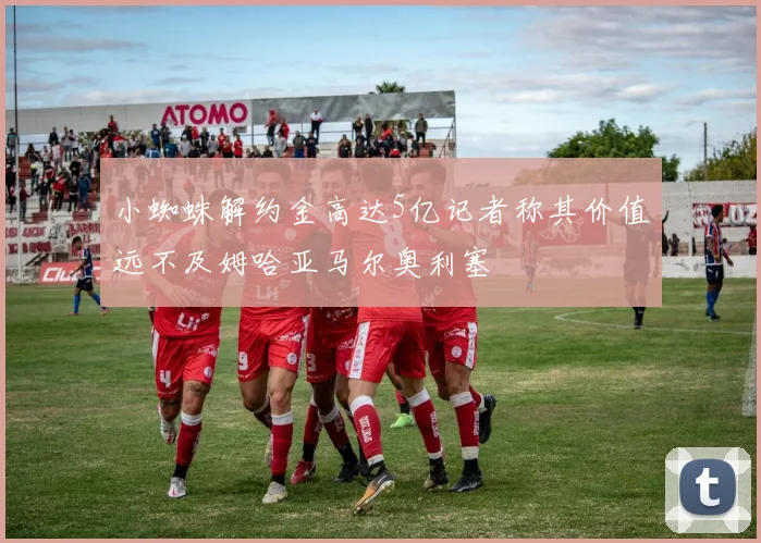 小蜘蛛解约金高达5亿记者称其价值远不及姆哈亚马尔奥利塞