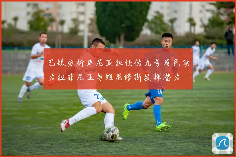 巴媒分析库尼亚担任伪九号角色助力拉菲尼亚与维尼修斯发挥潜力