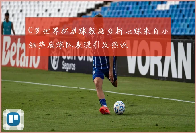 C罗世界杯进球数据分析七球来自小组垫底球队表现引发热议