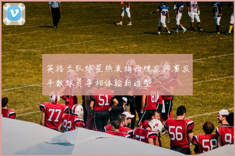 英格兰队球星热衷梅西理发师剪发半数球员争相体验新造型