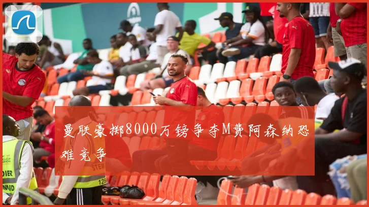 曼联豪掷8000万镑争夺M费阿森纳恐难竞争