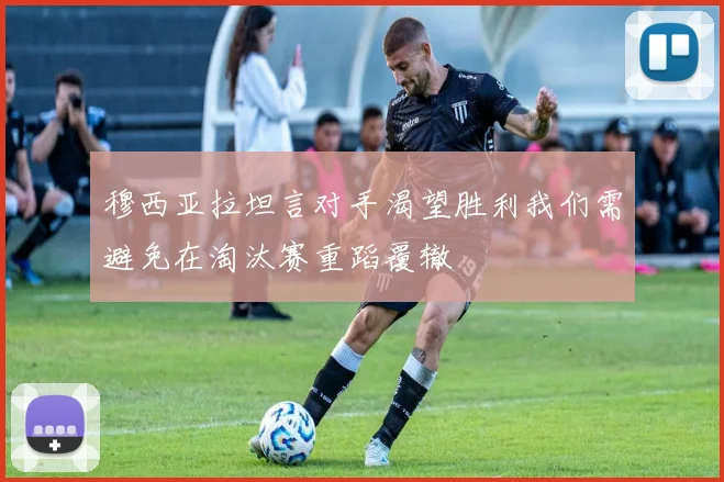 穆西亚拉坦言对手渴望胜利我们需避免在淘汰赛重蹈覆辙