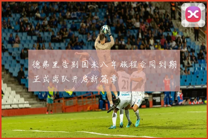德弗里告别国米八年旅程合同到期正式离队开启新篇章