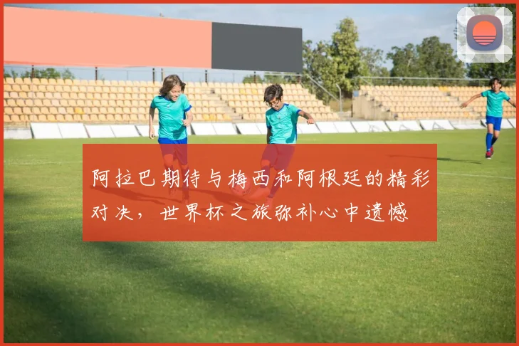 阿拉巴期待与梅西和阿根廷的精彩对决,世界杯之旅弥补心中遗憾