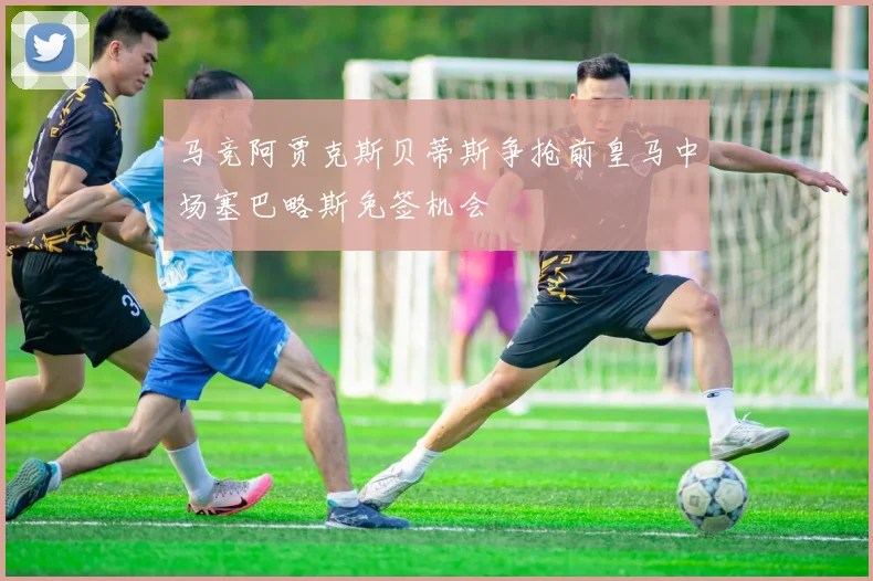 马竞阿贾克斯贝蒂斯争抢前皇马中场塞巴略斯免签机会