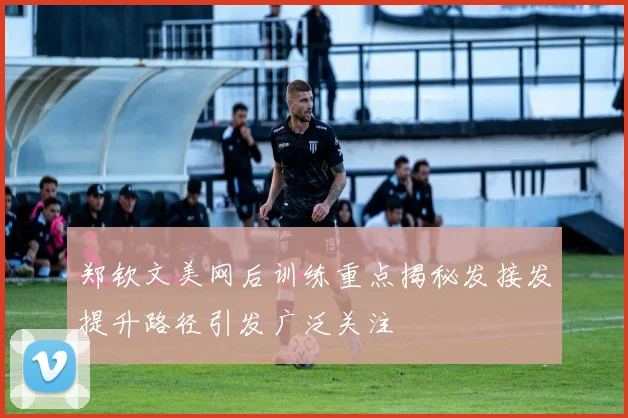 郑钦文美网后训练重点揭秘发接发提升路径引发广泛关注